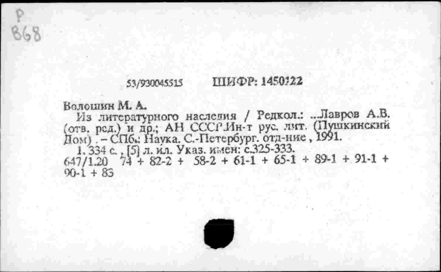 ﻿р
53/930045515 ШИФР: 1450’22
Волошин М< А.
Из литературного наследия / Редкол.: ...Лавров А.В. (отв. род.) и др.; АН СССРЛн-т рус. лит. (Пушкинский Дом) . - СПбс Наука. С.-Петер6ург. отд-ние, 1991.
1.334 с.. (5) л. йл. Указ, имен: с.325-333.
647/120 74 + 82-2 + 58-2 + 61-1 + 65-1 + 89-1 + 91-1 + 90-1 + 83